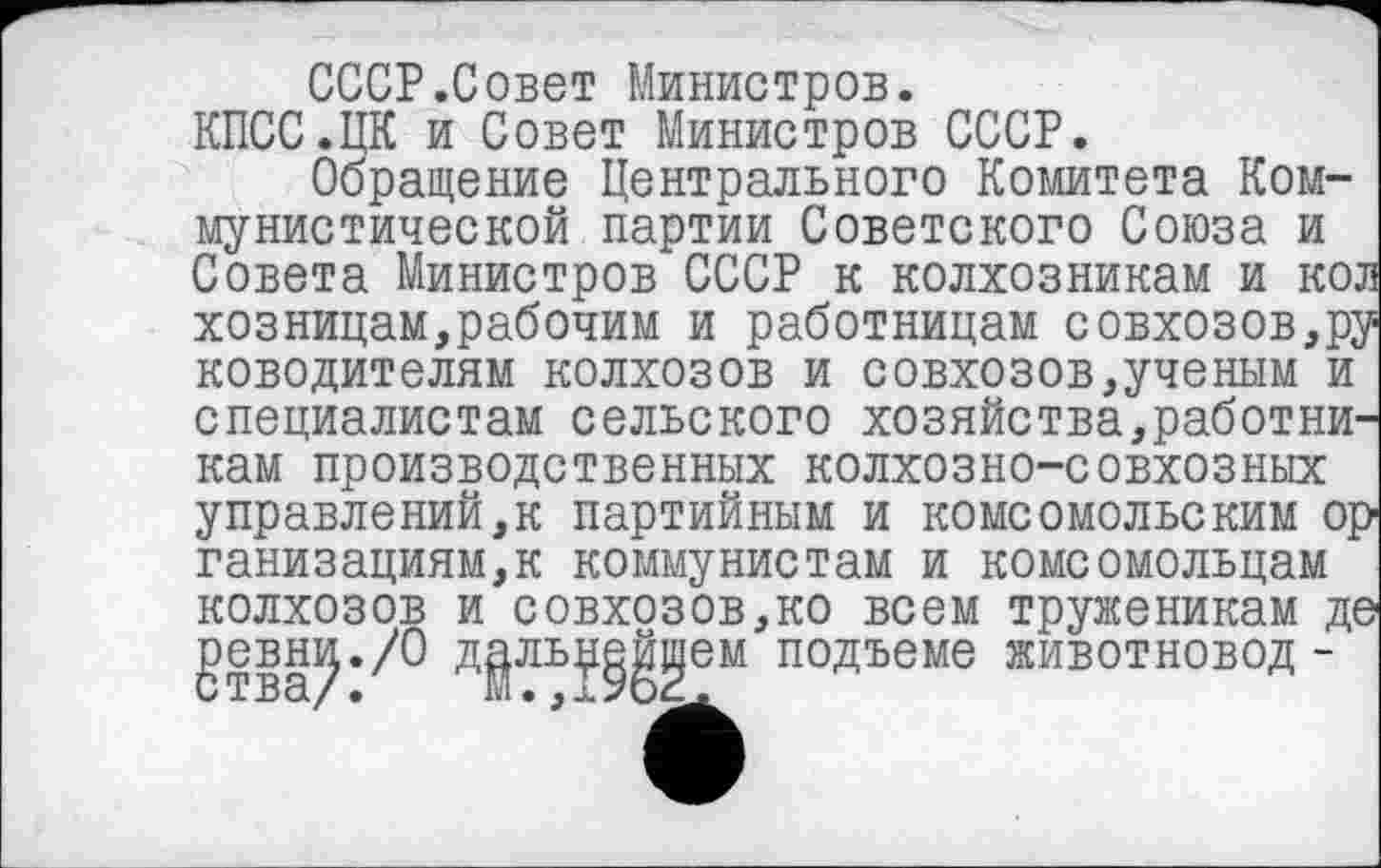 ﻿СССР.Совет Министров.
КПСС.ЦК и Совет Министров СССР.
Обращение Центрального Комитета Коммунистической партии Советского Союза и Совета Министров СССР к колхозникам и ко. хозницам,рабочим и работницам совхозов,р;
ководителям колхозов и совхозов,ученым и специалистам сельского хозяйства,работни' кам производственных колхозно-совхозных у правде ний, к партийным и комсомольским oj ганизациям,к коммунистам и комсомольцам колхозов и совхозов,ко всем труженикам Д( geBHJJ./O Д^ЛВЈ^еМ подъеме животновод-